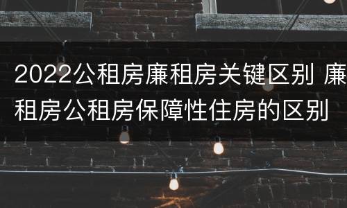 2022公租房廉租房关键区别 廉租房公租房保障性住房的区别