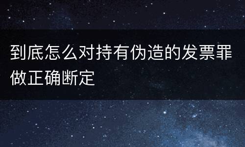 到底怎么对持有伪造的发票罪做正确断定