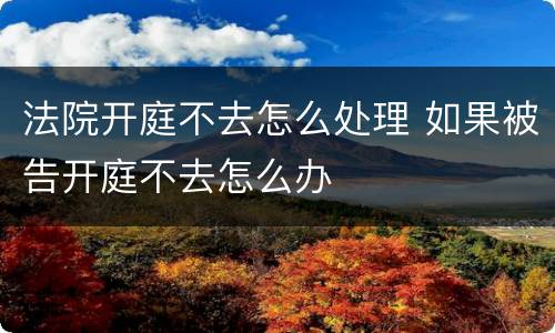 法院开庭不去怎么处理 如果被告开庭不去怎么办
