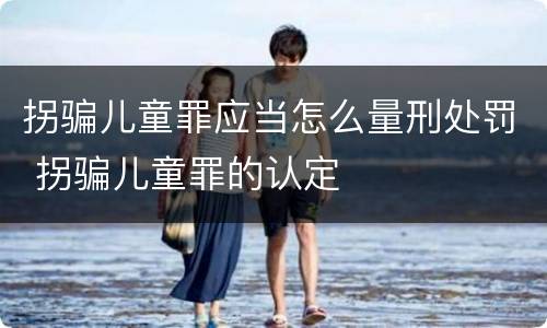 拐骗儿童罪应当怎么量刑处罚 拐骗儿童罪的认定