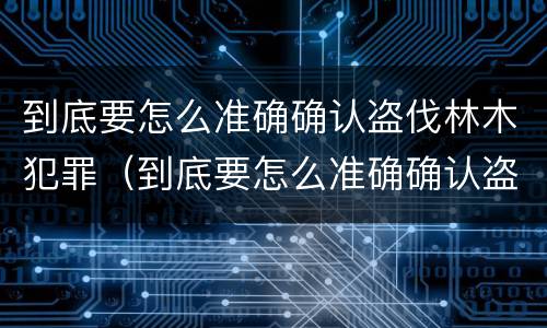 到底要怎么准确确认盗伐林木犯罪（到底要怎么准确确认盗伐林木犯罪记录）