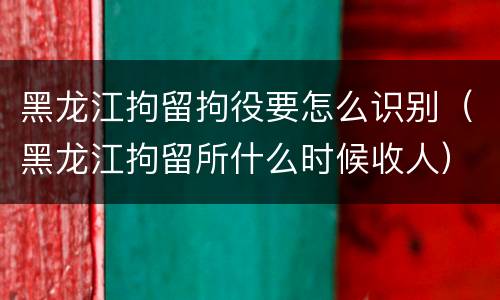 黑龙江拘留拘役要怎么识别（黑龙江拘留所什么时候收人）