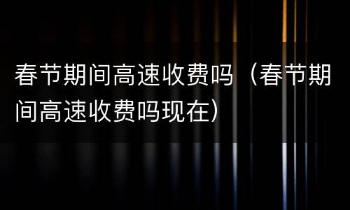 春节期间高速收费吗（春节期间高速收费吗现在）