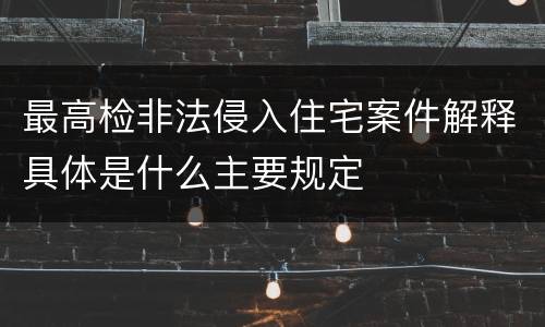 最高检非法侵入住宅案件解释具体是什么主要规定