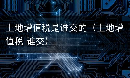 土地增值税是谁交的（土地增值税 谁交）