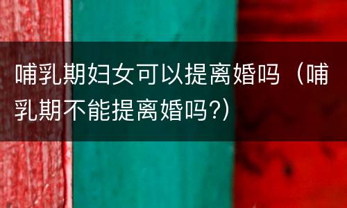 哺乳期妇女可以提离婚吗（哺乳期不能提离婚吗?）