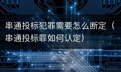 串通投标犯罪需要怎么断定（串通投标罪如何认定）