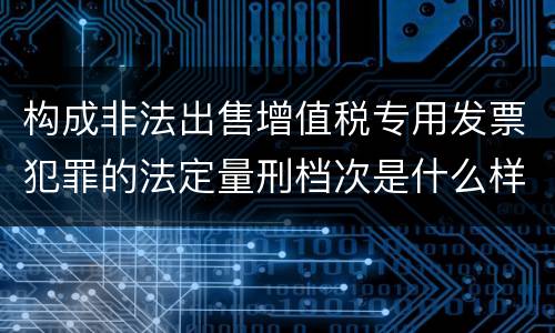 构成非法出售增值税专用发票犯罪的法定量刑档次是什么样的