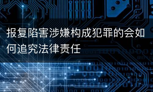 报复陷害涉嫌构成犯罪的会如何追究法律责任
