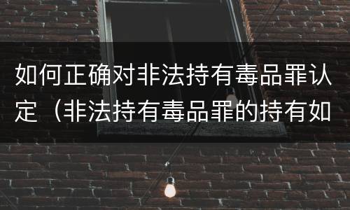 如何正确对非法持有毒品罪认定（非法持有毒品罪的持有如何认定）