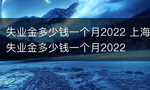 失业金多少钱一个月2022 上海失业金多少钱一个月2022