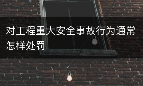 对工程重大安全事故行为通常怎样处罚