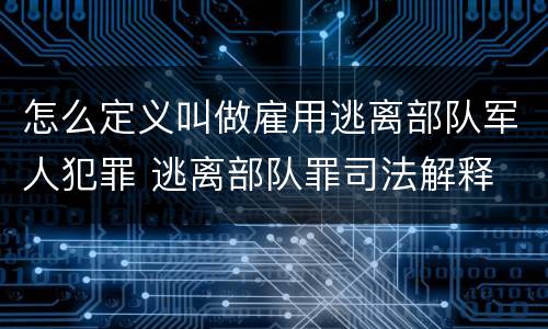怎么定义叫做雇用逃离部队军人犯罪 逃离部队罪司法解释