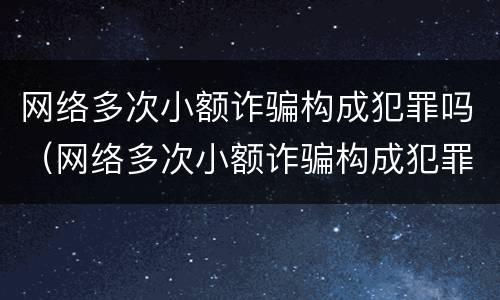 网络多次小额诈骗构成犯罪吗（网络多次小额诈骗构成犯罪吗判几年）