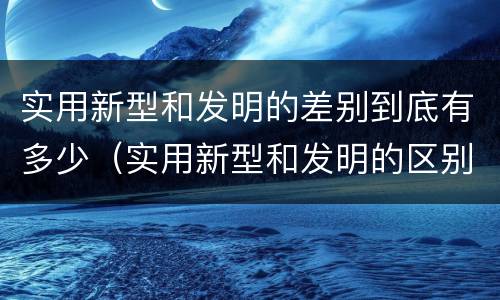 实用新型和发明的差别到底有多少（实用新型和发明的区别）