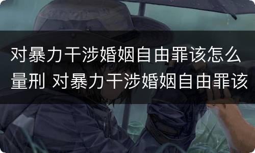 对暴力干涉婚姻自由罪该怎么量刑 对暴力干涉婚姻自由罪该怎么量刑呢