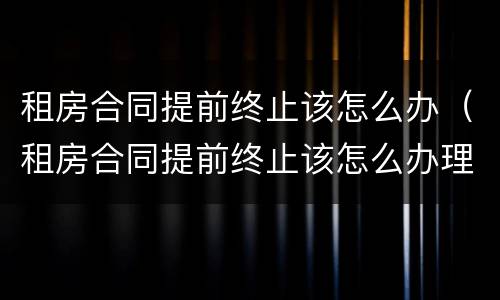 租房合同提前终止该怎么办（租房合同提前终止该怎么办理）