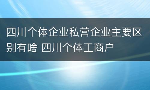 四川个体企业私营企业主要区别有啥 四川个体工商户