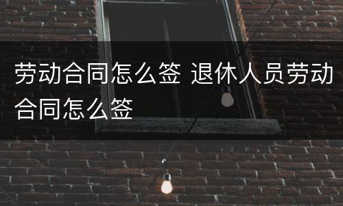 劳动合同怎么签 退休人员劳动合同怎么签