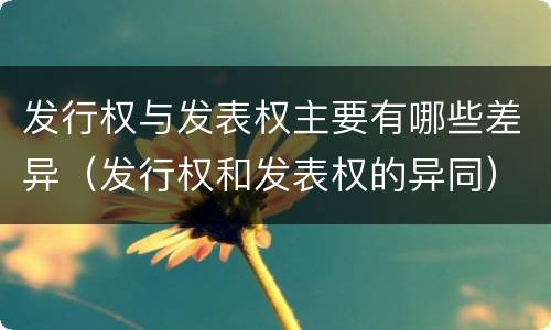 发行权与发表权主要有哪些差异（发行权和发表权的异同）