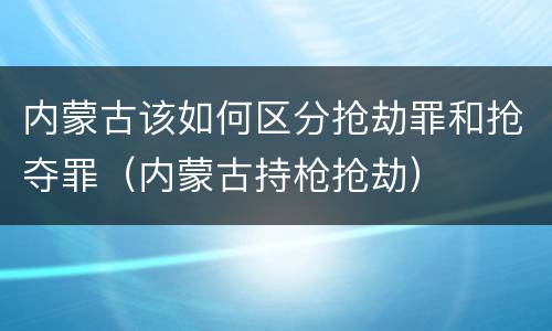 内蒙古该如何区分抢劫罪和抢夺罪（内蒙古持枪抢劫）
