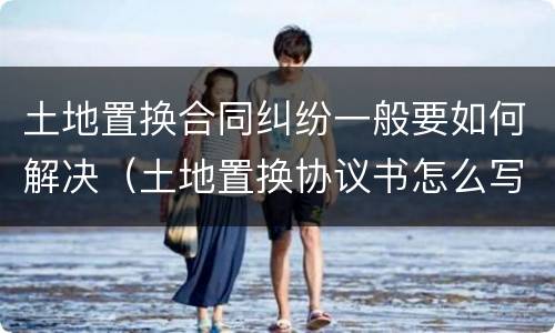 土地置换合同纠纷一般要如何解决（土地置换协议书怎么写才有效）