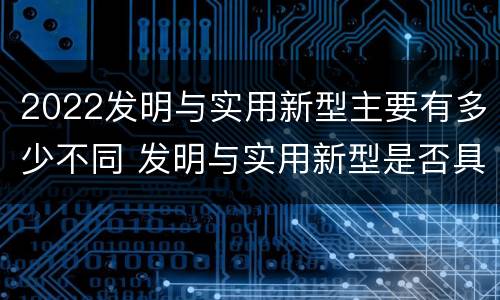2022发明与实用新型主要有多少不同 发明与实用新型是否具有实用性