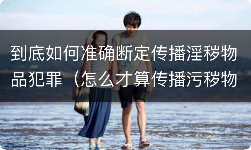 到底如何准确断定传播淫秽物品犯罪（怎么才算传播污秽物品怎么判）