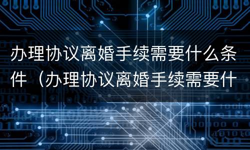 办理协议离婚手续需要什么条件（办理协议离婚手续需要什么条件呢）