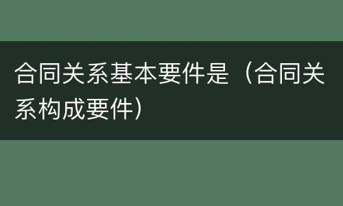 合同关系基本要件是（合同关系构成要件）