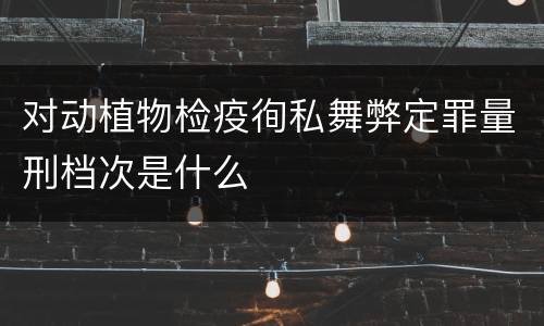 对动植物检疫徇私舞弊定罪量刑档次是什么
