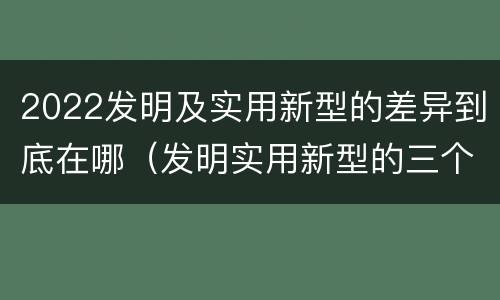 2022发明及实用新型的差异到底在哪（发明实用新型的三个特点）
