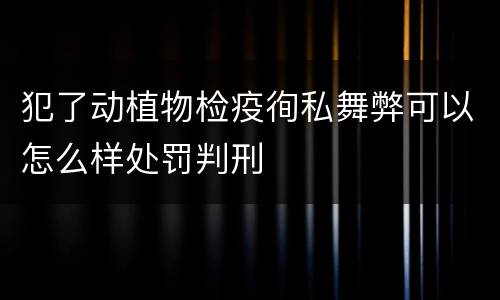 犯了动植物检疫徇私舞弊可以怎么样处罚判刑
