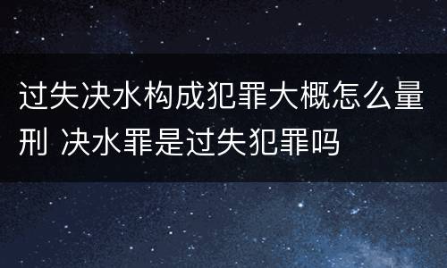 过失决水构成犯罪大概怎么量刑 决水罪是过失犯罪吗
