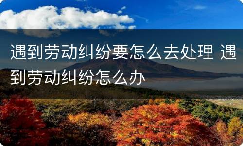遇到劳动纠纷要怎么去处理 遇到劳动纠纷怎么办