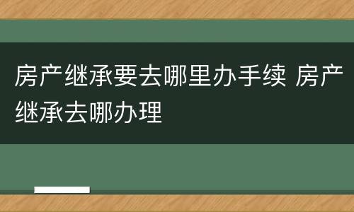 房产继承要去哪里办手续 房产继承去哪办理