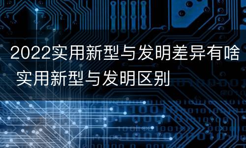 2022实用新型与发明差异有啥 实用新型与发明区别