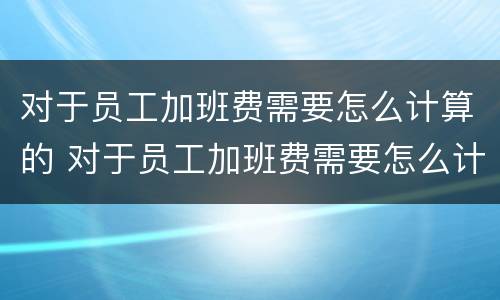 对于员工加班费需要怎么计算的 对于员工加班费需要怎么计算的工资