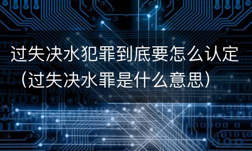 过失决水犯罪到底要怎么认定（过失决水罪是什么意思）