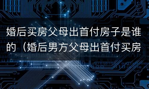婚后买房父母出首付房子是谁的（婚后男方父母出首付买房算谁的）