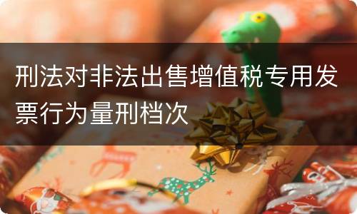 刑法对非法出售增值税专用发票行为量刑档次