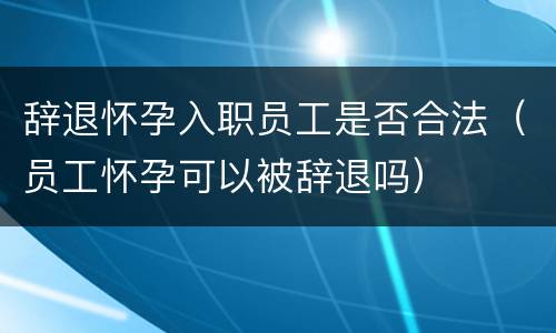 辞退怀孕入职员工是否合法（员工怀孕可以被辞退吗）