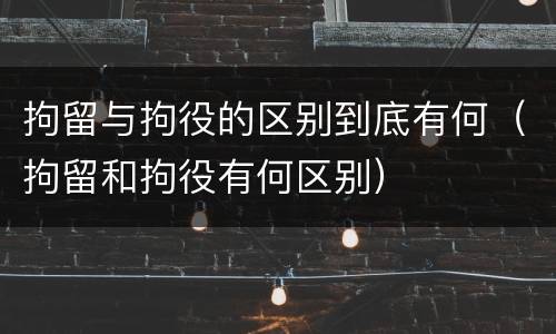拘留与拘役的区别到底有何（拘留和拘役有何区别）