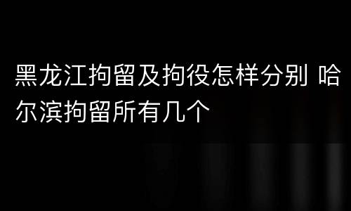 黑龙江拘留及拘役怎样分别 哈尔滨拘留所有几个