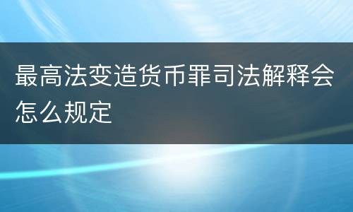 最高法变造货币罪司法解释会怎么规定