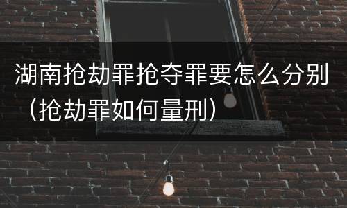 湖南抢劫罪抢夺罪要怎么分别（抢劫罪如何量刑）