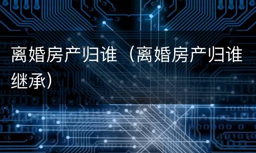 离婚房产归谁（离婚房产归谁继承）