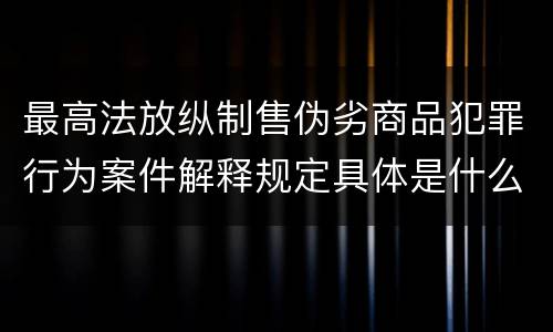 最高法放纵制售伪劣商品犯罪行为案件解释规定具体是什么重要内容