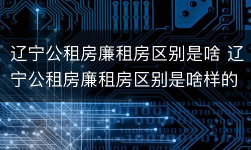 辽宁公租房廉租房区别是啥 辽宁公租房廉租房区别是啥样的