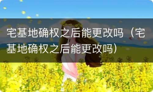 宅基地确权之后能更改吗（宅基地确权之后能更改吗）